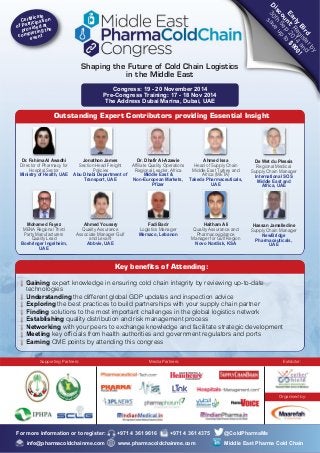 Discount: Register by 
30th Sep 2014 and 
Early Bird 
save up to $900! 
Outstanding Expert Contributors providing Essential Insight 
Certificate 
of Participation 
provided at 
completing the 
event 
Dr. Fahima Al Awadhi 
Director of Pharmacy for 
Hospital Sector 
Ministry of Health, UAE 
Jonathon James 
Section Head Freight 
Policies 
Abu Dhabi Department of 
Transport, UAE 
Dr. Dhafir Al-Azawie 
Affiliate Quality Operations 
Regional Leader, Africa 
Middle East & 
Non-European Markets, 
Pfizer 
Ahmed Issa 
Head of Supply Chain 
Middle East Turkey and 
Africa (META) 
Takeda Pharmaceuticals, 
UAE 
De Wet du Plessis 
Regional Medical 
Supply Chain Manager 
International SOS 
Middle East and 
Africa, UAE 
Mohamed Fayez 
MENA Regional Third 
Party Manufacturers 
Quality Lead 
Boehringer Ingelheim, 
UAE 
Ahmed Youssry 
Quality Assurance 
Associate Manager Gulf 
and Levant 
Abbvie, UAE 
Fadi Badr 
Logistics Manager 
Mersaco, Lebanon 
Haitham Ali 
Quality Assurance and 
Pharmacovigilance 
Manager for Gulf Region 
Novo Nordisk, KSA 
Hassan Jamalledine 
Supply Chain Manager 
NewBridge 
Pharmaceuticals, 
UAE 
Key benefits of Attending: 
Gaining expert knowledge in ensuring cold chain integrity by reviewing up-to-date 
technologies 
Understanding the different global GDP updates and inspection advice 
Exploring the best practices to build partnerships with your supply chain partner 
Finding solutions to the most important challenges in the global logistics network 
Establishing quality distribution and risk management process 
Networking with your peers to exchange knowledge and facilitate strategic development 
Meeting key officials from health authorities and government regulators and ports 
Earning CME points by attending this congress 
Supporting Partners: Media Partners: Exhibitor: 
Organised by: 
Shaping the Future of Cold Chain Logistics 
in the Middle East 
Congress: 19 - 20 November 2014 
Pre-Congress Training: 17 - 18 Nov 2014 
The Address Dubai Marina, Dubai, UAE 
For more information or to register: +971 4 361 9616 +971 4 361 4375 @ColdPharmaMe 
info@pharmacoldchainme.com www.pharmacoldchainme.com Middle East Pharma Cold Chain 

