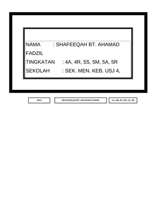 TAHUN : 2014 
NAMA : SHAFEEQAH BT. AHAMAD 
FADZIL 
TINGKATAN : 4A, 4R, 5S, 5M, 5A, 5R 
SEKOLAH : SEK. MEN. KEB. USJ 4, 
SUBANG JAYA, 
2014 SHAFEEQAH BT AHAMAD FADZIL 4A, 4R, 5S, 5M, 5A, 5R 
