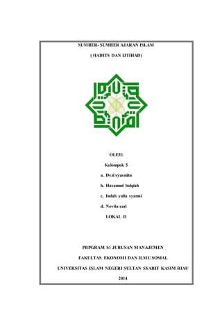 SUMBER- SUMBER AJARAN ISLAM
( HADITS DAN IJTIHAD)
OLEH:
Kelompok 5
a. Dezi syusmita
b. Hasannul bolqiah
c. Indah yulia syamsi
d. Novita sari
LOKAL D
PRPGRAM S1 JURUSAN MANAJEMEN
FAKULTAS EKONOMI DAN ILMU SOSIAL
UNIVERSITAS ISLAM NEGERI SULTAN SYARIF KASIM RIAU
2014
 