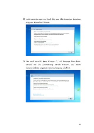 16
22. Untuk pengisian password boleh diisi atau tidak tergantung keinginan
pengguna. Kemudian Klik next
23. Jika sudah memiliki Kode Windows 7, ketik kodenya dalam kotak
tersedia, dan klik Automatically activate Windows. Jika belum
mempunyai kode, jangan diisi apapun, langsung klik Next.
 