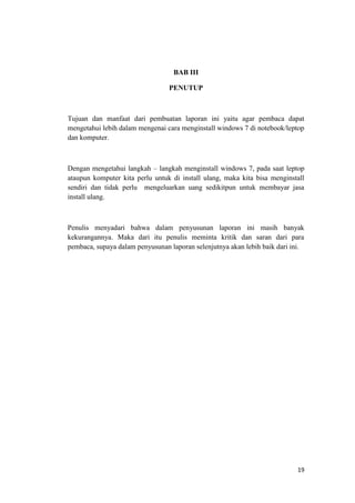 19
BAB III
PENUTUP
Tujuan dan manfaat dari pembuatan laporan ini yaitu agar pembaca dapat
mengetahui lebih dalam mengenai cara menginstall windows 7 di notebook/leptop
dan komputer.
Dengan mengetahui langkah – langkah menginstall windows 7, pada saat leptop
ataupun komputer kita perlu untuk di install ulang, maka kita bisa menginstall
sendiri dan tidak perlu mengeluarkan uang sedikitpun untuk membayar jasa
install ulang.
Penulis menyadari bahwa dalam penyusunan laporan ini masih banyak
kekurangannya. Maka dari itu penulis meminta kritik dan saran dari para
pembaca, supaya dalam penyusunan laporan selenjutnya akan lebih baik dari ini.
 