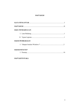 3
DAFTAR ISI
KATA PENGANTAR .......................................................................................... I
DAFTAR ISI .........................................................................................................II
BAB 1 PENDAHULUAN
I. Latar Belakang .....................................................................................1
II. Tujuan Laporan.....................................................................................1
BAB II PEMBAHASAN
I. Tahapan Instalasi Windows 7 .............................................................2
BAB III PENUTUP
I. Penutup................................................................................................16
DAFTAR PUSTAKA
 