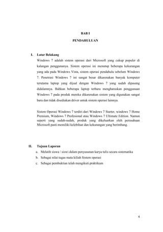 4
BAB I
PENDAHULUAN
I. Latar Belakang
Windows 7 adalah sistem operasi dari Microsoft yang cukup populer di
kalangan penggunanya. Sistem operasi ini menutup beberapa kekurangan
yang ada pada Windows Vista, sistem operasi pendahulu sebelum Windows
7. Penetrasi Windows 7 ini sangat besar dikarenakan banyak komputer
terutama laptop yang dijual dengan Windows 7 yang sudah dipasang
didalamnya. Bahkan beberapa laptop terbaru mengharuskan penggunaan
Windows 7 pada produk mereka dikarenakan sistem yang digunakan sangat
baru dan tidak disediakan driver untuk sistem operasi lainnya.
Sistem Operasi Windows 7 terdiri dari Windows 7 Starter, windows 7 Home
Premium, Windows 7 Profesional atau Windows 7 Ultimate Edition. Namun
seperti yang sudah-sudah, produk yang dikeluarkan oleh perusahaan
Microsoft pasti memiliki kelebihan dan kekurangan yang berimbang.
II. Tujuan Laporan
a. Melatih siswa / siswi dalam penyusunan karya tulis secara sistematika
b. Sebagai nilai tugas mata kiliah Sistem operasi
c. Sebagai pembuktian telah mengikuti praktikum
 