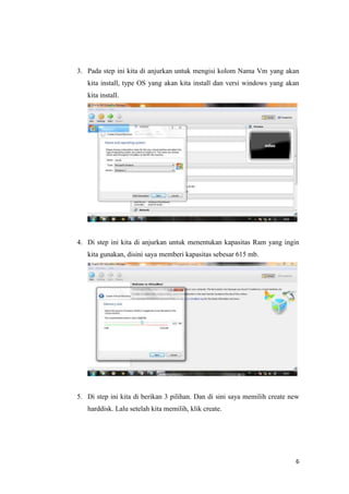 6
3. Pada step ini kita di anjurkan untuk mengisi kolom Nama Vm yang akan
kita install, type OS yang akan kita install dan versi windows yang akan
kita install.
4. Di step ini kita di anjurkan untuk menentukan kapasitas Ram yang ingin
kita gunakan, disini saya memberi kapasitas sebesar 615 mb.
5. Di step ini kita di berikan 3 pilihan. Dan di sini saya memilih create new
harddisk. Lalu setelah kita memilih, klik create.
 