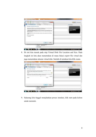 8
8. Di sini kita masuk pada step Virtual Disk File Location and Size. Pada
langkah ini kita akan menentukan di mana lokasi export file virtual dan
juga menentukan ukuran virtual disk. Setelah di tentukan kita klik create.
9. Sekarang kita tinggal menjalankan proses instalasi, klik start pada kolom
untuk memulai.
 