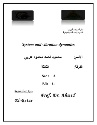 ‫ببنها‬ ‫الهندسة‬ ‫كلية‬
‫الميكانيكية‬ ‫الهندسة‬ ‫قسم‬
System and vibration dynamics
‫عربي‬ ‫محمود‬ ‫أحمد‬ ‫محمود‬ :‫السم‬
‫الثالثة‬ :‫الفرقة‬
Sec : 3
P.N: 11
Supervised by:-
Prof. Dr. Ahmed
El-Betar
 