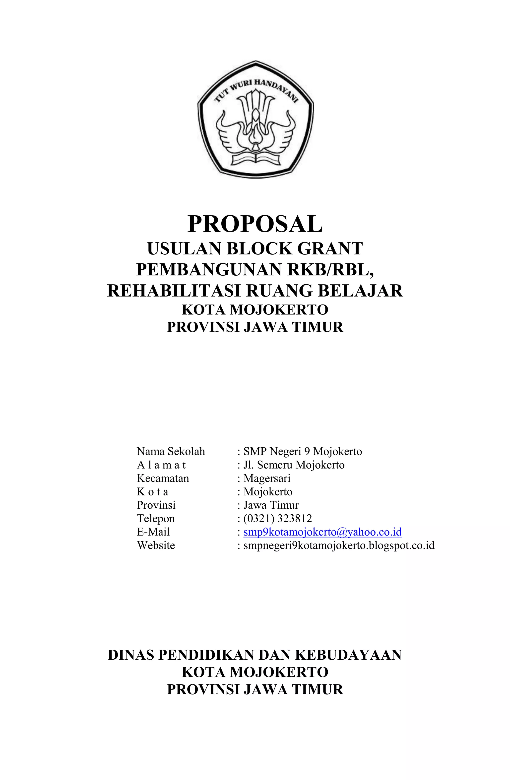 PROPOSAL
USULAN BLOCK GRANT
PEMBANGUNAN RKB/RBL,
REHABILITASI RUANG BELAJAR
KOTA MOJOKERTO
PROVINSI JAWA TIMUR
Nama Sekolah : SMP Negeri 9 Mojokerto
A l a m a t : Jl. Semeru Mojokerto
Kecamatan : Magersari
K o t a : Mojokerto
Provinsi : Jawa Timur
Telepon : (0321) 323812
E-Mail : smp9kotamojokerto@yahoo.co.id
Website : smpnegeri9kotamojokerto.blogspot.co.id
DINAS PENDIDIKAN DAN KEBUDAYAAN
KOTA MOJOKERTO
PROVINSI JAWA TIMUR
