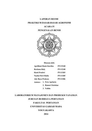LAPORAN RESMI
PRAKTIKUM DASAR-DASAR AGRONOMI
ACARA IV
PENGENALAN BENIH
Disusun oleh:
Aprilliani Hanis Kartika PN/13240
Restiana Ruly PN/13248
Henti Pratiwi PN/13283
Nuzila Fitri Filaila PN/13285
Ady Bayu Prakoso PN/13286
Asisten :
LABORATORIUM MANAJEMEN DAN PRODUKSI TANAMAN
JURUSAN BUDIDAYA PERTANIAN
FAKULTAS PERTANIAN
UNIVERSITAS GADJAH MADA
YOGYAKARTA
2014
1. Fera Agrineta
2. Ramot Christian
3. Yulida
 