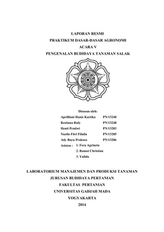 LAPORAN RESMI
PRAKTIKUM DASAR-DASAR AGRONOMI
ACARA V
PENGENALAN BUDIDAYA TANAMAN SALAK
Disusun oleh:
Aprilliani Hanis Kartika PN/13240
Restiana Ruly PN/13248
Henti Pratiwi PN/13283
Nuzila Fitri Filaila PN/13285
Ady Bayu Prakoso PN/13286
Asisten :
LABORATORIUM MANAJEMEN DAN PRODUKSI TANAMAN
JURUSAN BUDIDAYA PERTANIAN
FAKULTAS PERTANIAN
UNIVERSITAS GADJAH MADA
YOGYAKARTA
2014
1. Fera Agrineta
2. Ramot Christian
3. Yulida
 