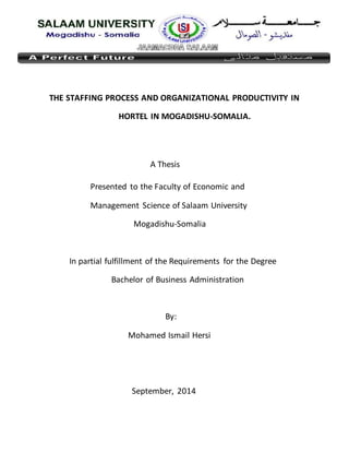 THE STAFFING PROCESS AND ORGANIZATIONAL PRODUCTIVITY IN
HORTEL IN MOGADISHU-SOMALIA.
A Thesis
Presented to the Faculty of Economic and
Management Science of Salaam University
Mogadishu-Somalia
In partial fulfillment of the Requirements for the Degree
Bachelor of Business Administration
By:
Mohamed Ismail Hersi
September, 2014
 