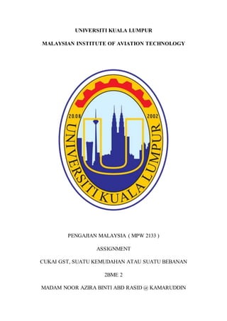 UNIVERSITI KUALA LUMPUR
MALAYSIAN INSTITUTE OF AVIATION TECHNOLOGY
PENGAJIAN MALAYSIA ( MPW 2133 )
ASSIGNMENT
CUKAI GST, SUATU KEMUDAHAN ATAU SUATU BEBANAN
2BME 2
MADAM NOOR AZIRA BINTI ABD RASID @ KAMARUDDIN
 