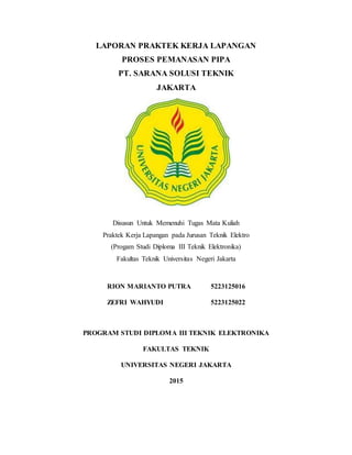 LAPORAN PRAKTEK KERJA LAPANGAN
PROSES PEMANASAN PIPA
PT. SARANA SOLUSI TEKNIK
JAKARTA
Disusun Untuk Memenuhi Tugas Mata Kuliah
Praktek Kerja Lapangan pada Jurusan Teknik Elektro
(Progam Studi Diploma III Teknik Elektronika)
Fakultas Teknik Universitas Negeri Jakarta
RION MARIANTO PUTRA 5223125016
ZEFRI WAHYUDI 5223125022
PROGRAM STUDI DIPLOMA III TEKNIK ELEKTRONIKA
FAKULTAS TEKNIK
UNIVERSITAS NEGERI JAKARTA
2015
 