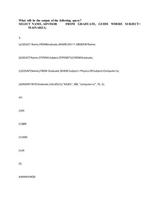 What will be the output of the following query?
SELECT NAME, ADVISOR FROM GRADUATE, GUIDE WHERE SUBJECT=
MAINAREA;
2.
(a) SELECT Name,FROMGraduate,WHEREDIV=’I’,ORDERBYName;
(b)SELECTName,STIPEND,Subject,STIPEND*12,FROMGraduate;
(c)COUNT(Name),FROM Graduate,WHERESubject= PhysicsORSubject=ComputerSc;
(d)INSERTINTOGraduate,VALUES(11,”KAJOL”,300, “computersc”, 75, 1);
(e)
(i)63
(ii)800
(iii)450
(iv)4
(f)
KARANVINOD
 