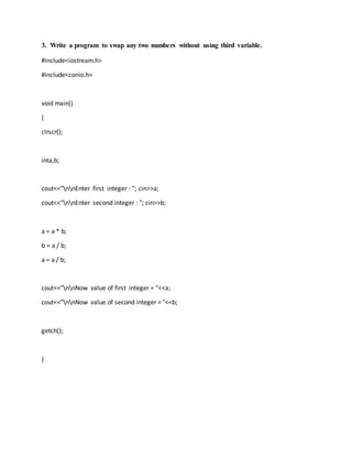 3. Write a program to swap any two numbers without using third variable.
#include<iostream.h>
#include<conio.h>
void main()
{
clrscr();
inta,b;
cout<<"nnEnter first integer : "; cin>>a;
cout<<"nnEnter second integer : "; cin>>b;
a = a * b;
b = a / b;
a = a / b;
cout<<"nnNow value of first integer = "<<a;
cout<<"nnNow value of second integer = "<<b;
getch();
}
 