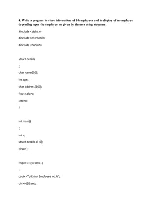 4. Write a program to store information of 10 employees and to display of an employee
depending upon the employee no given by the user using structure.
#include <stdio.h>
#include<iostream.h>
#include <conio.h>
struct details
{
char name[30];
int age;
char address[500];
float salary;
inteno;
};
int main()
{
int s;
struct details d[10];
clrscr();
for(int i=0;i<10;i++)
{
cout<<"nEnter Employee no.t";
cin>>d[i].eno;
 