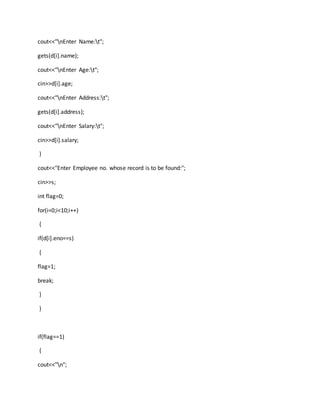 cout<<"nEnter Name:t";
gets(d[i].name);
cout<<"nEnter Age:t";
cin>>d[i].age;
cout<<"nEnter Address:t";
gets(d[i].address);
cout<<"nEnter Salary:t";
cin>>d[i].salary;
}
cout<<"Enter Employee no. whose record is to be found:";
cin>>s;
int flag=0;
for(i=0;i<10;i++)
{
if(d[i].eno==s)
{
flag=1;
break;
}
}
if(flag==1)
{
cout<<"n";
 