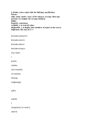 6. Define a class report with the following specification:
Private:
adno, name, marks- array of five integers, average- float type
getavg( )- to compute the average obtained.
Public:
Report()- constructor
readinfo( )- to read all values
displayinfo( )- to display data members of report on the screen.
Implement this class in C++.
#include<iostream.h>
#include<conio.h>
#include<stdio.h>
#include<string.h>
class report
{
private:
intadno;
char name[25];
int marks[5];
floatavg;
voidgetavg();
public:
report()
{
strcpy(name,"no name");
adno=0;
 