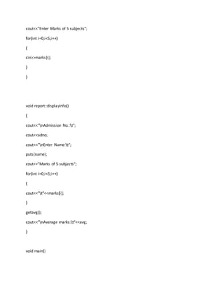 cout<<"Enter Marks of 5 subjects";
for(int i=0;i<5;i++)
{
cin>>marks[i];
}
}
void report::displayinfo()
{
cout<<"nAdmission No.:t";
cout<<adno;
cout<<"nEnter Name:t";
puts(name);
cout<<"Marks of 5 subjects";
for(int i=0;i<5;i++)
{
cout<<"t"<<marks[i];
}
getavg();
cout<<"nAverage marks:t"<<avg;
}
void main()
 