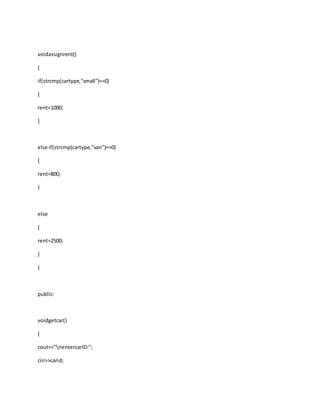 voidassignrent()
{
if(strcmp(cartype,"small")==0)
{
rent=1000;
}
else if(strcmp(cartype,"van")==0)
{
rent=800;
}
else
{
rent=2500;
}
}
public:
voidgetcar()
{
cout<<"nentercarID:";
cin>>carid;
 