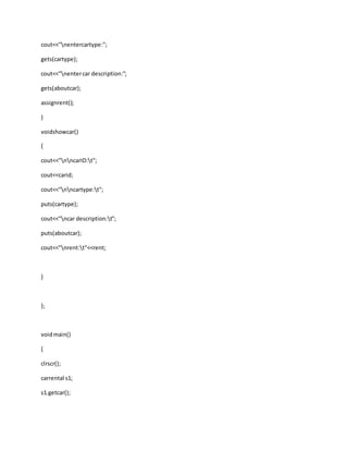 cout<<"nentercartype:";
gets(cartype);
cout<<"nentercar description:";
gets(aboutcar);
assignrent();
}
voidshowcar()
{
cout<<"nncarID:t";
cout<<carid;
cout<<"nncartype:t";
puts(cartype);
cout<<"ncar description:t";
puts(aboutcar);
cout<<"nrent:t"<<rent;
}
};
voidmain()
{
clrscr();
carrental s1;
s1.getcar();
 