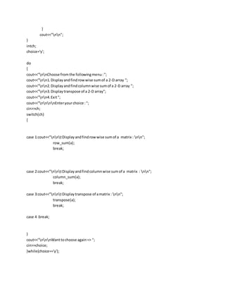 }
cout<<"nn";
}
intch;
choice='y';
do
{
cout<<"nnChoose from the followingmenu:";
cout<<"nn1.Displayandfindrowwise sumof a 2-D array ";
cout<<"nn2.Displayandfindcolumnwise sumof a 2-D array ";
cout<<"nn3.Displaytranspose of a 2-D array";
cout<<"nn4.Exit";
cout<<"nnnnEnteryourchoice : ";
cin>>ch;
switch(ch)
{
case 1:cout<<"nntDisplayandfindrow wise sumof a matrix : nn";
row_sum(a);
break;
case 2:cout<<"nntDisplayandfindcolumnwise sumof a matrix : nn";
column_sum(a);
break;
case 3:cout<<"nntDisplaytranspose of amatrix : nn";
transpose(a);
break;
case 4 :break;
}
cout<<"nnnWanttochoose again=> ";
cin>>choice;
}while(choice=='y');
 