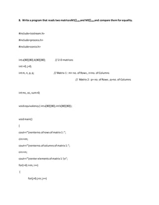 8. Write a program that reads two matricesM1[]mXnand M2[]mXnand compare them for equality.
#include<iostream.h>
#include<process.h>
#include<conio.h>
inta[80][80],b[80][80]; // 2-D matrices
inti=0, j=0;
intm, n, p,q; // Matrix 1 : m= no. of Rows, n=no. of Columns
// Matrix 2 : p= no. of Rows ,q=no. of Columns
intmc, oc, sum=0;
voidequivalency( inta[80][80],intb[80][80]);
voidmain()
{
cout<<"nenterno.ofrowsof matrix 1 :";
cin>>m;
cout<<"nenterno.ofcolumnsof matrix 1:";
cin>>n;
cout<<"nenterelementsof matrix 1:n";
for(i=0;i<m; i++)
{
for(j=0;j<n; j++)
 