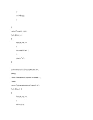 {
cin>>a[i][j];
}
}
cout<<"nmatrix 1:n";
for(i=0;i<m; i++)
{
for(j=0;j<n; j++)
{
cout<<a[i][j]<<"";
}
cout<<"n";
}
cout<<"nenterno.ofrowsof matrix 2 :";
cin>>p;
cout<<"nenterno.ofcolumnsof matrix 2:";
cin>>q;
cout<<"nenterelements of matrix 2:n";
for(i=0;i<p; i++)
{
for(j=0;j<q; j++)
{
cin>>b[i][j];
 