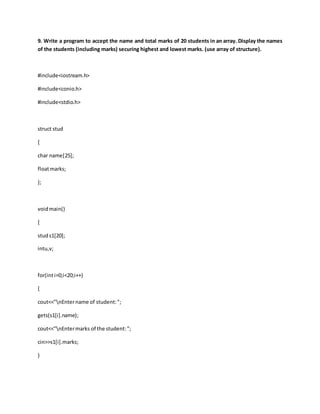 9. Write a program to accept the name and total marks of 20 students in an array. Display the names
of the students (including marks) securing highest and lowest marks. (use array of structure).
#include<iostream.h>
#include<conio.h>
#include<stdio.h>
struct stud
{
char name[25];
floatmarks;
};
voidmain()
{
studs1[20];
intu,v;
for(inti=0;i<20;i++)
{
cout<<"nEntername of student:";
gets(s1[i].name);
cout<<"nEntermarks of the student:";
cin>>s1[i].marks;
}
 