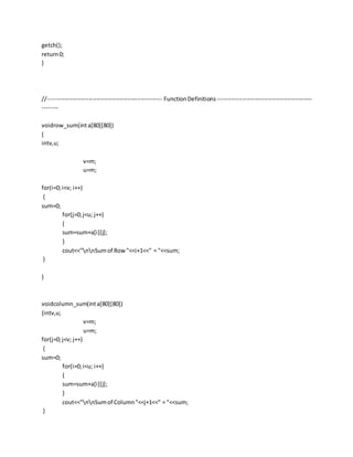 getch();
return0;
}
//----------------------------------------------------------- FunctionDefinitions -------------------------------------------------
--------
voidrow_sum(inta[80][80])
{
intv,u;
v=m;
u=m;
for(i=0;i<v; i++)
{
sum=0;
for(j=0;j<u; j++)
{
sum=sum+a[i][j];
}
cout<<"nnSumof Row"<<i+1<<" = "<<sum;
}
}
voidcolumn_sum(inta[80][80])
{intv,u;
v=m;
u=m;
for(j=0;j<v; j++)
{
sum=0;
for(i=0;i<u; i++)
{
sum=sum+a[i][j];
}
cout<<"nnSumof Column"<<j+1<<" = "<<sum;
}
 