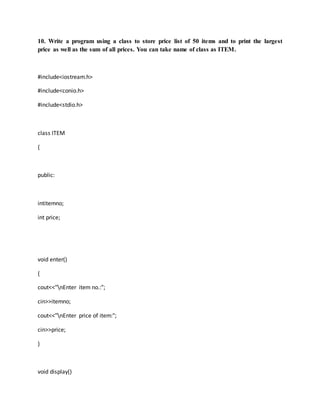 10. Write a program using a class to store price list of 50 items and to print the largest
price as well as the sum of all prices. You can take name of class as ITEM.
#include<iostream.h>
#include<conio.h>
#include<stdio.h>
class ITEM
{
public:
intitemno;
int price;
void enter()
{
cout<<"nEnter item no.:";
cin>>itemno;
cout<<"nEnter price of item:";
cin>>price;
}
void display()
 