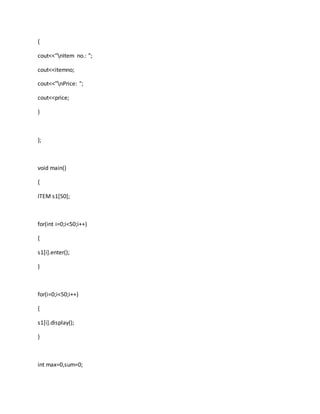 {
cout<<"nItem no.: ";
cout<<itemno;
cout<<"nPrice: ";
cout<<price;
}
};
void main()
{
ITEM s1[50];
for(int i=0;i<50;i++)
{
s1[i].enter();
}
for(i=0;i<50;i++)
{
s1[i].display();
}
int max=0,sum=0;
 