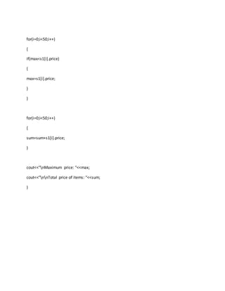 for(i=0;i<50;i++)
{
if(max<s1[i].price)
{
max=s1[i].price;
}
}
for(i=0;i<50;i++)
{
sum=sum+s1[i].price;
}
cout<<"nMaximum price: "<<max;
cout<<"nnTotal price of items: "<<sum;
}
 