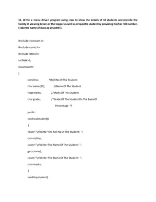 11. Write a menu driven program using class to show the details of 10 students and provide the
facilityof viewingdetailsof the topper as well as of specific student by providing his/her roll number.
(Take the name of class as STUDENT).
#include<iostream.h>
#include<conio.h>
#include<stdio.h>
intMAX=3;
classstudent
{
introllno; //Roll NoOf The Student
char name[21]; //Name Of The Student
floatmarks; //Marks Of The Student
char grade; /*Grade Of The StudentOn The BasisOf
Percentage */
public:
voidreadstudent()
{
cout<<"ntEnterThe Roll NoOf The Student: ";
cin>>rollno;
cout<<"ntEnterThe Name Of The Student: ";
gets(name);
cout<<"ntEnterThe Marks Of The Student: ";
cin>>marks;
}
voiddispstudent()
 