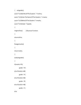 { calcgrade();
cout<<"ntRoll NoOf The Student: "<<rollno;
cout<<"ntEnterThe Name Of The Student: "<<name;
cout<<"ntMarksOf The Student:"<<marks;
cout<<"ntGrade:"<<grade;
}
intgetrollno() //AccessorFunction
{
returnrollno;
}
floatgetmarks()
{
returnmarks;
}
voidcalcgrade()
{
if(marks>=75)
grade = 'O';
else if(marks>=60)
grade = 'A';
else if(marks>=50)
grade = 'B';
else if(marks>=40)
grade = 'C';
else
 