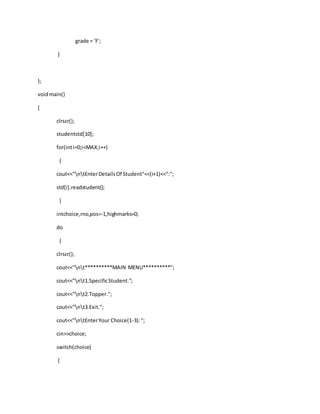 grade = 'F';
}
};
voidmain()
{
clrscr();
studentstd[10];
for(inti=0;i<MAX;i++)
{
cout<<"ntEnterDetailsOf Student"<<(i+1)<<":";
std[i].readstudent();
}
intchoice,rno,pos=-1,highmarks=0;
do
{
clrscr();
cout<<"nt**********MAIN MENU**********";
cout<<"nt1.SpecificStudent.";
cout<<"nt2.Topper.";
cout<<"nt3.Exit.";
cout<<"ntEnterYour Choice(1-3):";
cin>>choice;
switch(choice)
{
 