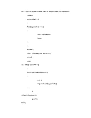 case 1: cout<<"ntEnterThe ROll No Of The StudentYOuWant To See:";
cin>>rno;
for(i=0;i<MAX;++i)
{
if(std[i].getrollno()==rno)
{
std[i].dispstudent();
break;
}
}
if(i==MAX)
cout<<"ntInvalidRoll No!!!!!!!!!!!!";
getch();
break;
case 2: for(i=0;i<MAX;++i)
{
if(std[i].getmarks()>highmarks)
{
pos=1;
highmarks=std[i].getmarks();
}
}
std[pos].dispstudent();
getch();
break;
 