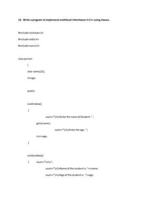 13. Write a program to implement multilevel inheritance in C++ using classes.
#include<iostream.h>
#include<stdio.h>
#include<conio.h>
classperson
{
char name[21];
intage;
public:
voidindata()
{
cout<<"nnEnterthe name of Student:" ;
gets(name);
cout<<"nnEnterthe age : ";
cin>>age;
}
voidoutdata()
{ cout<<"nn";
cout<<"nnName of the studentis:"<<name;
cout<<"nnAge of the studentis: "<<age;
 