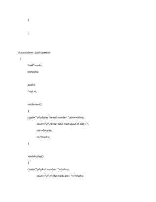}
};
classstudent:publicperson
{
floatTmarks;
introllno;
public:
floatm;
voidenter()
{
cout<<"nnEnterthe roll number:";cin>>rollno;
cout<<"nnEntertotal marks(outof 100) : ";
cin>>Tmarks;
m=Tmarks;
}
voiddisplay()
{
cout<<"nnRoll number:"<<rollno;
cout<<"nnTotal marksare : "<<Tmarks;
 