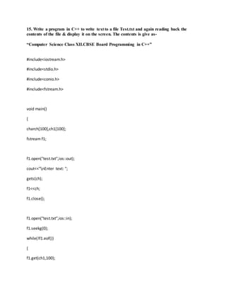 15. Write a program in C++ to write text to a file Test.txt and again reading back the
contents of the file & display it on the screen. The contents is give as-
“Computer Science Class XII.CBSE Board Programming in C++”
#include<iostream.h>
#include<stdio.h>
#include<conio.h>
#include<fstream.h>
void main()
{
charch[100],ch1[100];
fstream f1;
f1.open("test.txt",ios::out);
cout<<"nEnter text: ";
gets(ch);
f1<<ch;
f1.close();
f1.open("test.txt",ios::in);
f1.seekg(0);
while(!f1.eof())
{
f1.get(ch1,100);
 