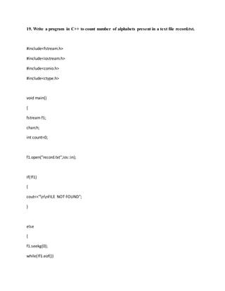 19. Write a program in C++ to count number of alphabets present in a text file record.txt.
#include<fstream.h>
#include<iostream.h>
#include<conio.h>
#include<ctype.h>
void main()
{
fstream f1;
charch;
int count=0;
f1.open("record.txt",ios::in);
if(!f1)
{
cout<<"nnFILE NOT FOUND";
}
else
{
f1.seekg(0);
while(!f1.eof())
 