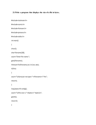 21.Write a program that displays the size of a file in bytes.
#include<iostream.h>
#include<conio.h>
#include<fstream.h>
#include<process.h>
#include<stdio.h>
int main()
{
clrscr();
char filename[20];
cout<<"Enter file name:";
gets(filename);
ifstream fin(filename,ios::in|ios::ate);
if(!fin)
{
cout<<"nSorrycan not open "<<filename<<" file";
return1;
}
long bytes=fin.tellg();
cout<<"nfile size is "<<bytes<<" bytesn";
getch();
return 0;
}
 