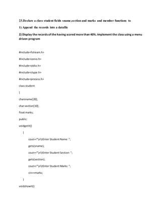 23.Declare a class student fields sname,section and marks and member functions to
1) Append the records into a datafile
2) Display the records of the having scored more than 40%. Implement the class using a menu
driven program
#include<fstream.h>
#include<conio.h>
#include<stdio.h>
#include<ctype.h>
#include<process.h>
class student
{
charsname[20];
char section[10];
float marks;
public:
voidgetit()
{
cout<<"ntEnter Student Name: ";
gets(sname);
cout<<"ntEnter Student Section: ";
gets(section);
cout<<"ntEnter Student Marks: ";
cin>>marks;
}
voidshowit()
 