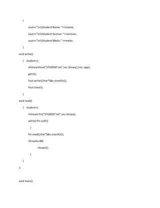 {
cout<<"ntStudent Name: "<<sname;
cout<<"ntStudent Section: "<<section;
cout<<"ntStudent Marks: "<<marks;
}
void write()
{ student e;
ofstreamfout("STUDENT.txt",ios::binary||ios::app);
getit();
fout.write((char*)&e,sizeof(e));
fout.close();
}
void read()
{ student e;
ifstream fin("STUDENT.txt",ios::binary);
while(!fin.eof())
{
fin.read((char*)&e,sizeof(e));
if(marks>40)
showit();
}
}
};
void main()
 