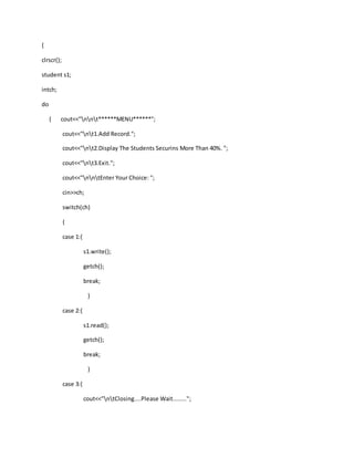 {
clrscr();
student s1;
intch;
do
{ cout<<"nnt******MENU******";
cout<<"nt1.Add Record.";
cout<<"nt2.Display The Students Securins More Than 40%. ";
cout<<"nt3.Exit.";
cout<<"nntEnter Your Choice: ";
cin>>ch;
switch(ch)
{
case 1:{
s1.write();
getch();
break;
}
case 2:{
s1.read();
getch();
break;
}
case 3:{
cout<<"ntClosing....Please Wait........";
 