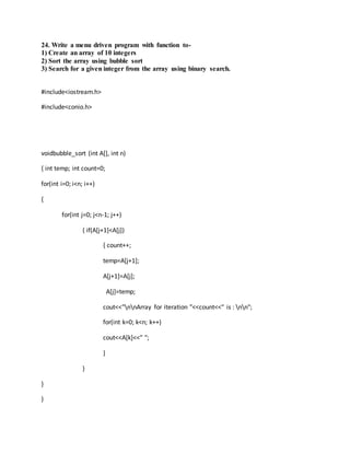 24. Write a menu driven program with function to-
1) Create an array of 10 integers
2) Sort the array using bubble sort
3) Search for a given integer from the array using binary search.
#include<iostream.h>
#include<conio.h>
voidbubble_sort (int A[], int n)
{ int temp; int count=0;
for(int i=0; i<n; i++)
{
for(int j=0; j<n-1; j++)
{ if(A[j+1]<A[j])
{ count++;
temp=A[j+1];
A[j+1]=A[j];
A[j]=temp;
cout<<"nnArray for iteration "<<count<<" is : nn";
for(int k=0; k<n; k++)
cout<<A[k]<<" ";
}
}
}
}
 
