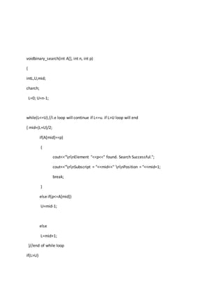 voidbinary_search(int A[], int n, int p)
{
intL,U,mid;
charch;
L=0; U=n-1;
while(L<=U) //i.e loop will continue if L<=u. if L>U loop will end
{ mid=(L+U)/2;
if(A[mid]==p)
{
cout<<"nnElement "<<p<<" found. Search Successful.";
cout<<"nnSubscript = "<<mid<<" nnPosition = "<<mid+1;
break;
}
else if(p<=A[mid])
U=mid-1;
else
L=mid+1;
}//end of while loop
if(L>U)
 
