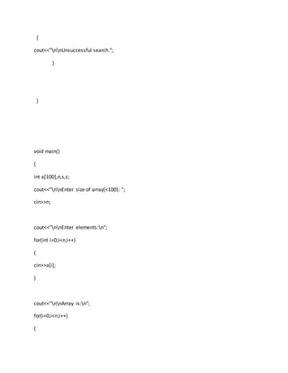 {
cout<<"nnUnsuccessful search.";
}
}
void main()
{
int a[100],n,s,c;
cout<<"nnEnter size of array(<100): ";
cin>>n;
cout<<"nnEnter elements:n";
for(int i=0;i<n;i++)
{
cin>>a[i];
}
cout<<"nnArray is:n";
for(i=0;i<n;i++)
{
 