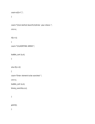 cout<<a[i]<<",";
}
cout<<"nn1.Sortn2.SearchnnEnter your choice: ";
cin>>c;
if(c==1)
{
cout<<"nnSORTING ARRAY:";
bubble_sort (a,n);
}
else if(c==2)
{
cout<<"Enter element to be searched: ";
cin>>s;
bubble_sort (a,n);
binary_search(a,n,s);
}
getch();
}
 