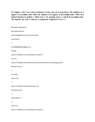 25. Suppose A,B, C are arrays of integers of sizes m,n, m+n respectively. The numbers in A
appear in ascending order while the numbers in B appear in descending order. Write user
defined function to produce a third array C by merging arrays A and B in ascending order.
The function has A,B, C and m,n as arguments. Implement it in C++.
#include<iostream.h>
#include<conio.h>
void merging(int [],int [],int,int,int []);
void main()
{
int A[50],B[50],C[100],m,n,i;
clrscr();
cout<<"ntEnter no. of element of array A: ";
cin>>m;
cout<<"ntEnter the elements of array one(must be asscending order):";
for(i=0;i<m;i++)
{
cin>>A[i];
cout<<"t";
}
cout<<"ntThe entered array one is:[";
for(i=0;i<m;i++)
{
cout<<A[i]<<" ";
}
cout<<"]";
cout<<"ntEnter no. of element of array B: ";
 