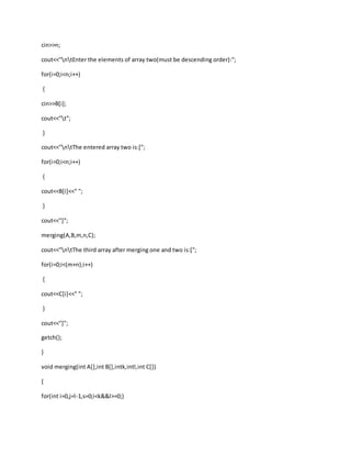 cin>>n;
cout<<"ntEnter the elements of array two(must be descending order):";
for(i=0;i<n;i++)
{
cin>>B[i];
cout<<"t";
}
cout<<"ntThe entered array two is:[";
for(i=0;i<n;i++)
{
cout<<B[i]<<" ";
}
cout<<"]";
merging(A,B,m,n,C);
cout<<"ntThe third array after merging one and two is:[";
for(i=0;i<(m+n);i++)
{
cout<<C[i]<<" ";
}
cout<<"]";
getch();
}
void merging(int A[],int B[],intk,intl,int C[])
{
for(int i=0,j=l-1,s=0;i<k&&l>=0;)
 